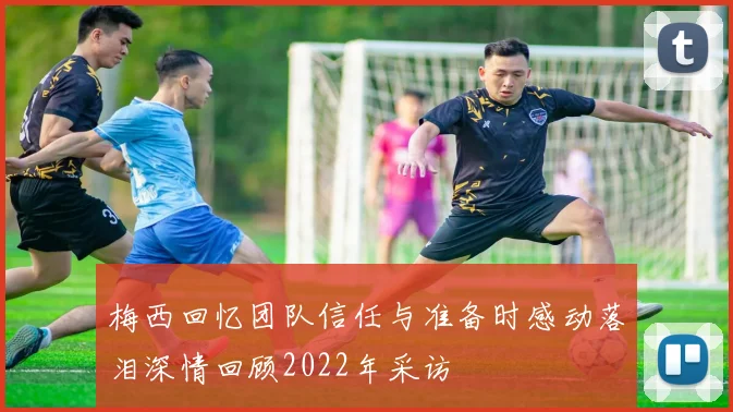 梅西回忆团队信任与准备时感动落泪深情回顾2022年采访