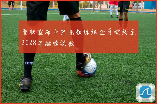 曼联宣布卡里克教练组全员续约至2028年继续执教