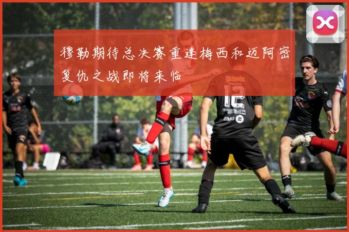 穆勒期待总决赛重逢梅西和迈阿密复仇之战即将来临