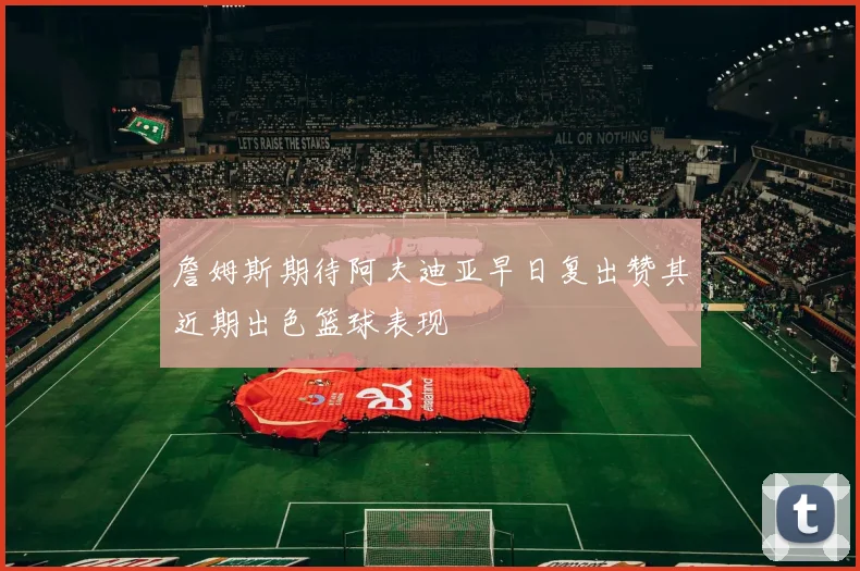 詹姆斯期待阿夫迪亚早日复出赞其近期出色篮球表现