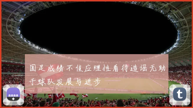 国足成绩不佳应理性看待造谣无助于球队发展与进步