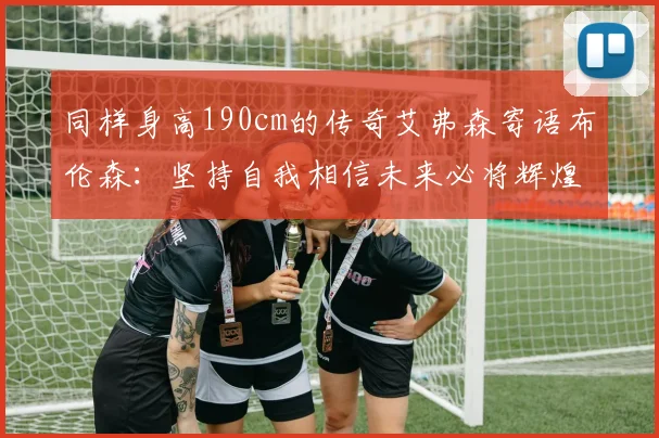 同样身高190cm的传奇艾弗森寄语布伦森：坚持自我相信未来必将辉煌