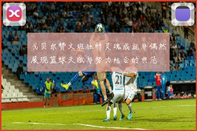 戈贝尔赞文班独特灵魂成就非偶然展现篮球天赋与努力结合的典范