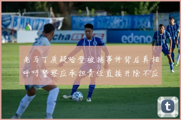 老马丁质疑哈登被捕事件背后真相呼吁警察应承担责任直接开除不应出风头