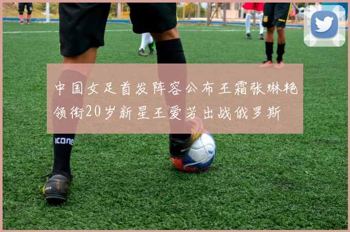 中国女足首发阵容公布王霜张琳艳领衔20岁新星王爱芳出战俄罗斯