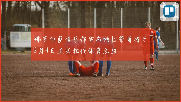 佛罗伦萨俱乐部宣布帕拉蒂奇将于2月4日正式担任体育总监